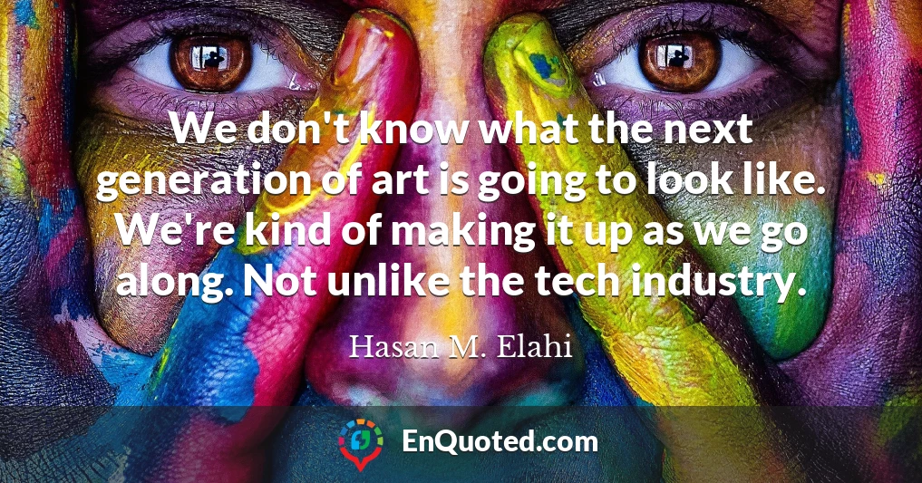 We don't know what the next generation of art is going to look like. We're kind of making it up as we go along. Not unlike the tech industry.