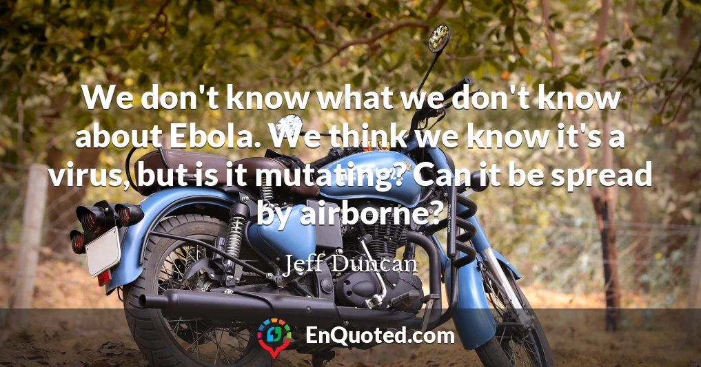 We don't know what we don't know about Ebola. We think we know it's a virus, but is it mutating? Can it be spread by airborne?