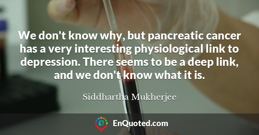 We don't know why, but pancreatic cancer has a very interesting physiological link to depression. There seems to be a deep link, and we don't know what it is.