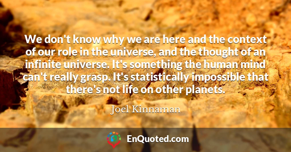 We don't know why we are here and the context of our role in the universe, and the thought of an infinite universe. It's something the human mind can't really grasp. It's statistically impossible that there's not life on other planets.
