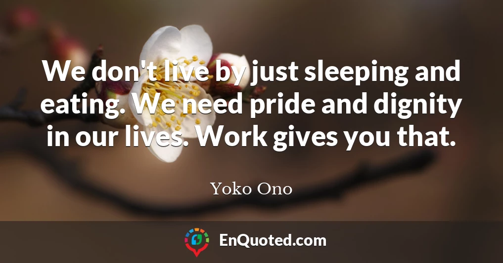 We don't live by just sleeping and eating. We need pride and dignity in our lives. Work gives you that.