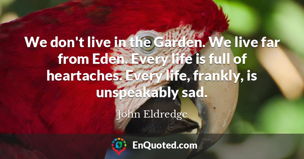 We don't live in the Garden. We live far from Eden. Every life is full of heartaches. Every life, frankly, is unspeakably sad.