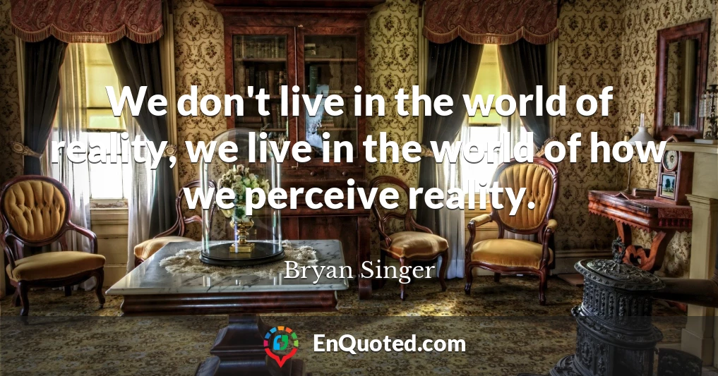 We don't live in the world of reality, we live in the world of how we perceive reality.