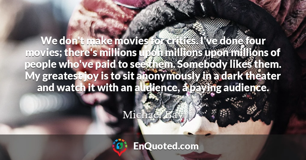 We don't make movies for critics. I've done four movies; there's millions upon millions upon millions of people who've paid to see them. Somebody likes them. My greatest joy is to sit anonymously in a dark theater and watch it with an audience, a paying audience.