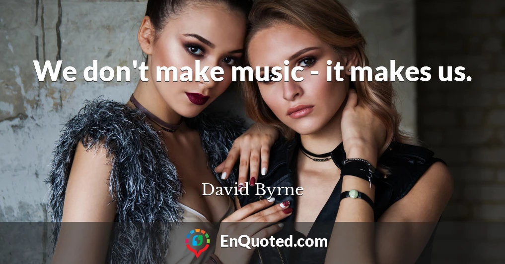 We don't make music - it makes us.