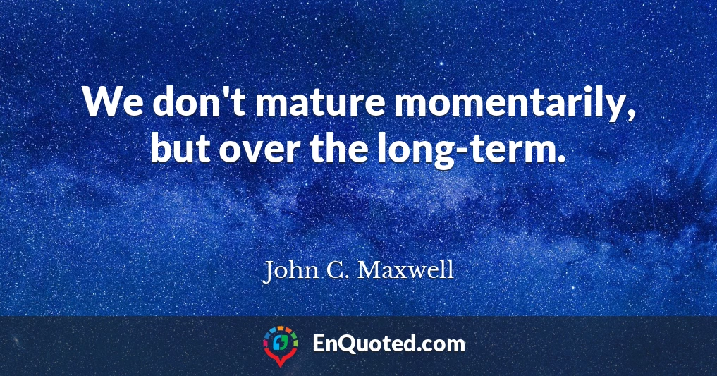 We don't mature momentarily, but over the long-term.