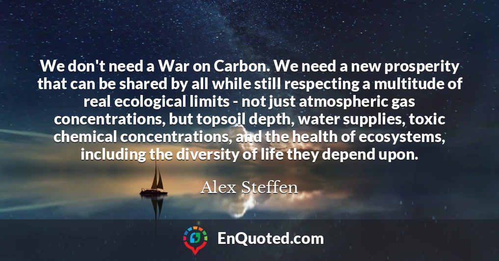 We don't need a War on Carbon. We need a new prosperity that can be shared by all while still respecting a multitude of real ecological limits - not just atmospheric gas concentrations, but topsoil depth, water supplies, toxic chemical concentrations, and the health of ecosystems, including the diversity of life they depend upon.