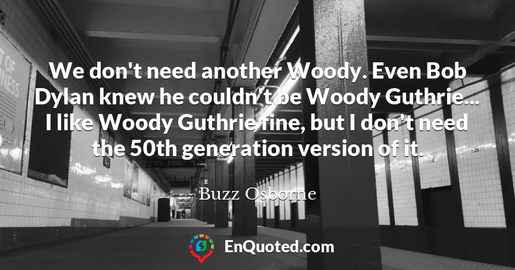 We don't need another Woody. Even Bob Dylan knew he couldn't be Woody Guthrie... I like Woody Guthrie fine, but I don't need the 50th generation version of it.