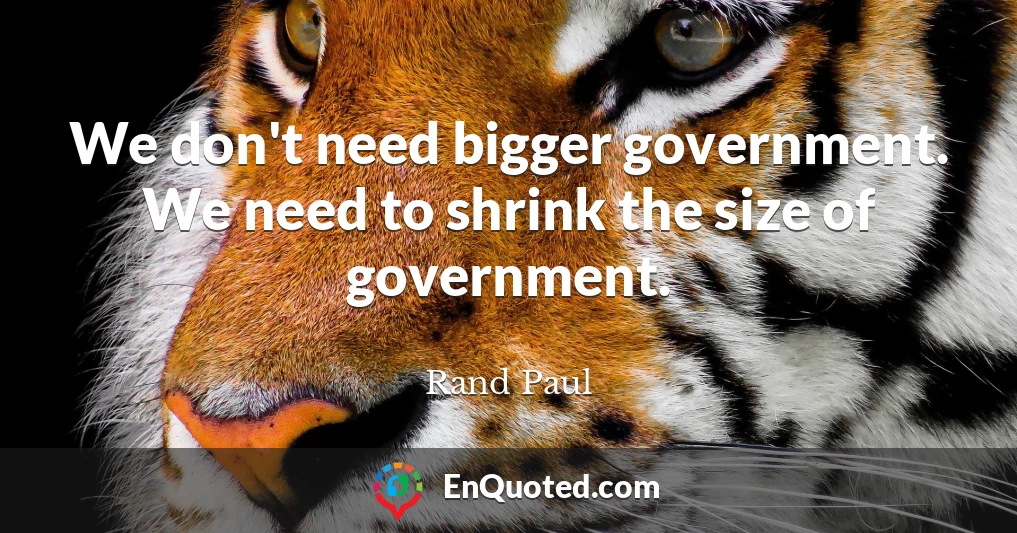 We don't need bigger government. We need to shrink the size of government.