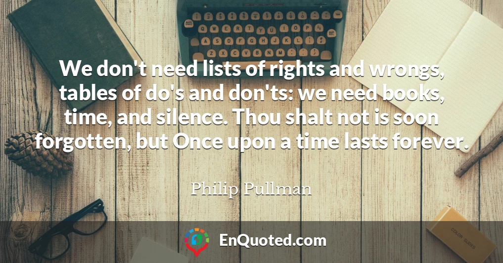 We don't need lists of rights and wrongs, tables of do's and don'ts: we need books, time, and silence. Thou shalt not is soon forgotten, but Once upon a time lasts forever.