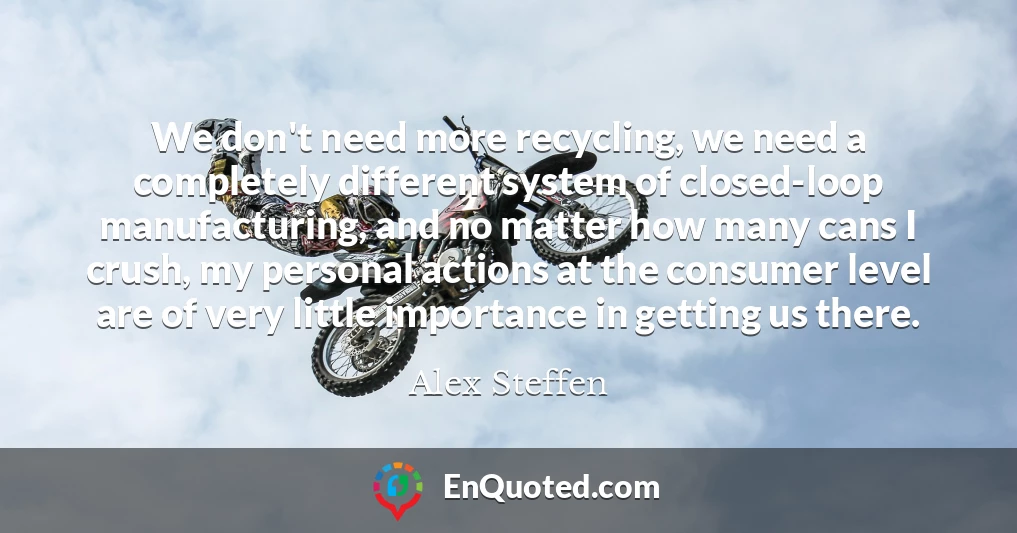 We don't need more recycling, we need a completely different system of closed-loop manufacturing, and no matter how many cans I crush, my personal actions at the consumer level are of very little importance in getting us there.