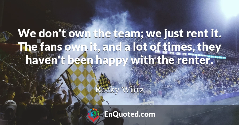 We don't own the team; we just rent it. The fans own it, and a lot of times, they haven't been happy with the renter.