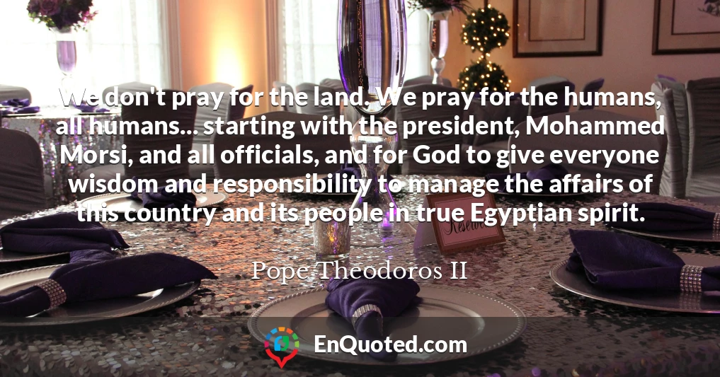 We don't pray for the land. We pray for the humans, all humans... starting with the president, Mohammed Morsi, and all officials, and for God to give everyone wisdom and responsibility to manage the affairs of this country and its people in true Egyptian spirit.