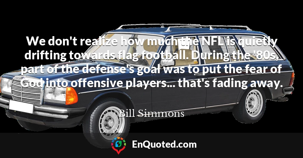 We don't realize how much the NFL is quietly drifting towards flag football. During the '80s, part of the defense's goal was to put the fear of God into offensive players... that's fading away.