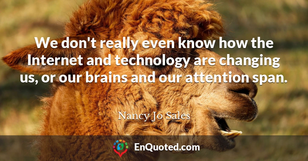 We don't really even know how the Internet and technology are changing us, or our brains and our attention span.