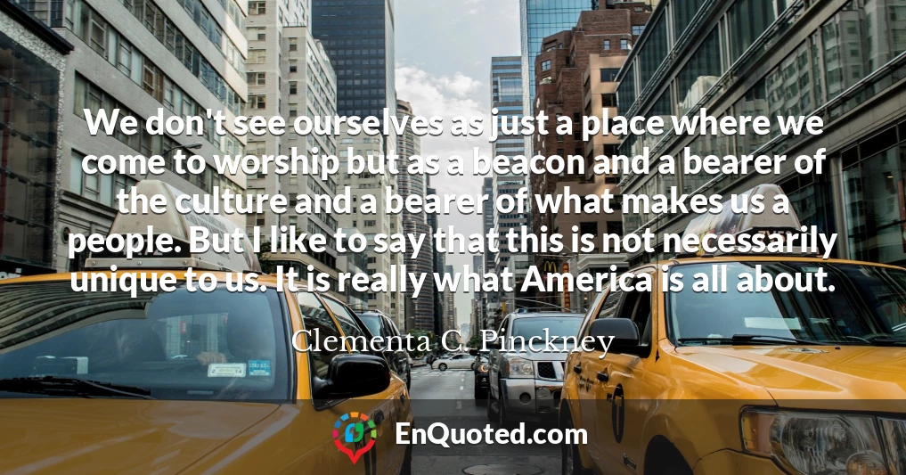 We don't see ourselves as just a place where we come to worship but as a beacon and a bearer of the culture and a bearer of what makes us a people. But I like to say that this is not necessarily unique to us. It is really what America is all about.