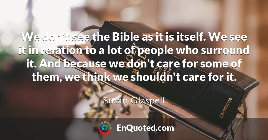We don't see the Bible as it is itself. We see it in relation to a lot of people who surround it. And because we don't care for some of them, we think we shouldn't care for it.