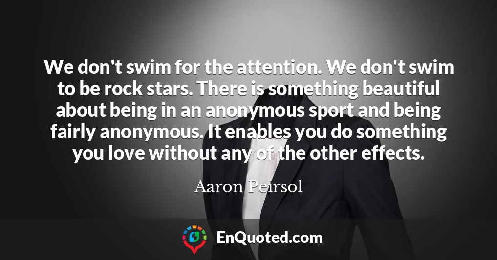 We don't swim for the attention. We don't swim to be rock stars. There is something beautiful about being in an anonymous sport and being fairly anonymous. It enables you do something you love without any of the other effects.