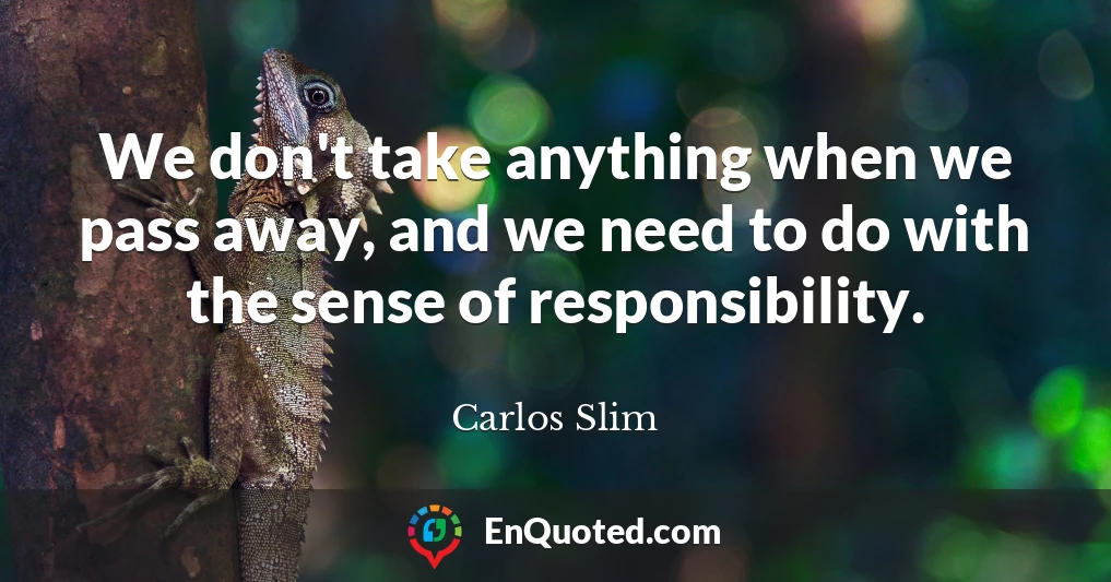 We don't take anything when we pass away, and we need to do with the sense of responsibility.