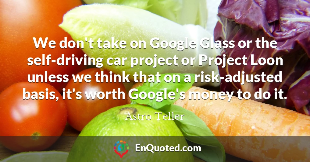 We don't take on Google Glass or the self-driving car project or Project Loon unless we think that on a risk-adjusted basis, it's worth Google's money to do it.