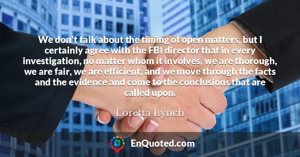 We don't talk about the timing of open matters, but I certainly agree with the FBI director that in every investigation, no matter whom it involves, we are thorough, we are fair, we are efficient, and we move through the facts and the evidence and come to the conclusions that are called upon.