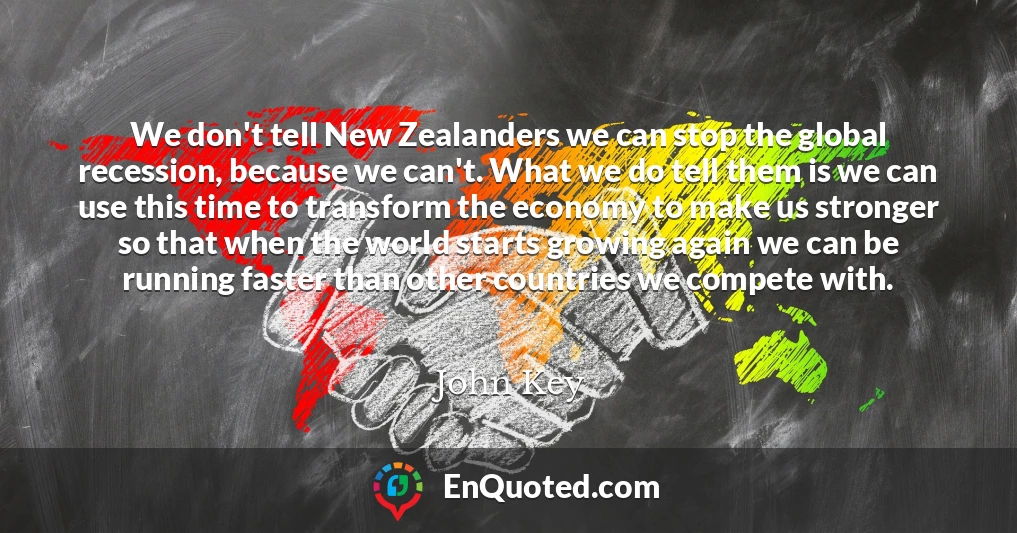 We don't tell New Zealanders we can stop the global recession, because we can't. What we do tell them is we can use this time to transform the economy to make us stronger so that when the world starts growing again we can be running faster than other countries we compete with.