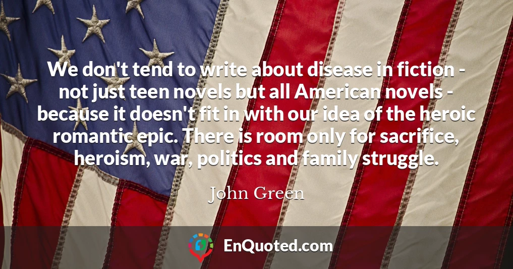 We don't tend to write about disease in fiction - not just teen novels but all American novels - because it doesn't fit in with our idea of the heroic romantic epic. There is room only for sacrifice, heroism, war, politics and family struggle.