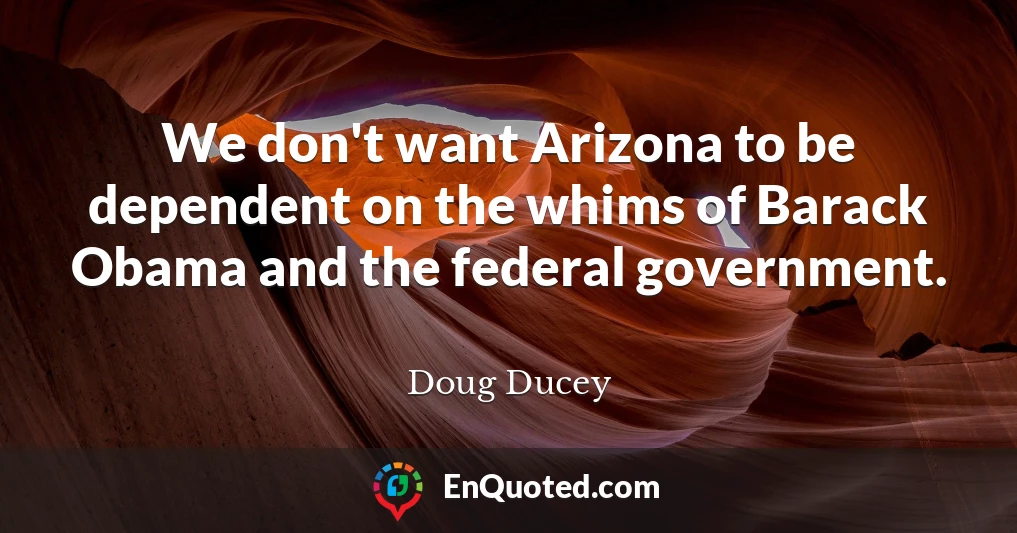 We don't want Arizona to be dependent on the whims of Barack Obama and the federal government.