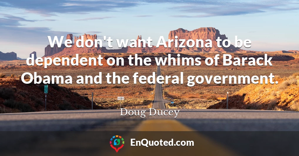 We don't want Arizona to be dependent on the whims of Barack Obama and the federal government.