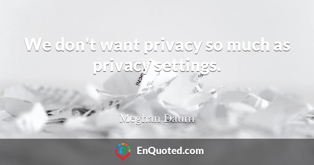 We don't want privacy so much as privacy settings.