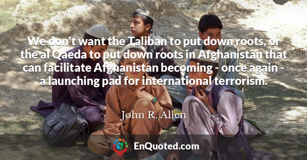 We don't want the Taliban to put down roots, or the al Qaeda to put down roots in Afghanistan that can facilitate Afghanistan becoming - once again - a launching pad for international terrorism.