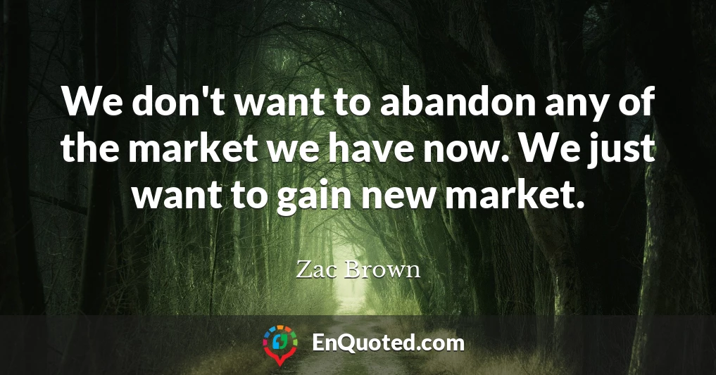 We don't want to abandon any of the market we have now. We just want to gain new market.