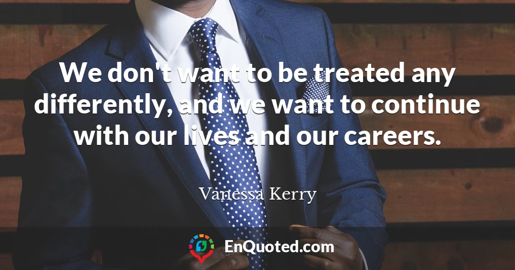We don't want to be treated any differently, and we want to continue with our lives and our careers.