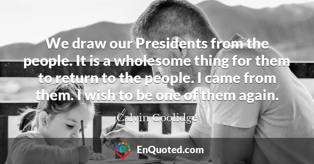 We draw our Presidents from the people. It is a wholesome thing for them to return to the people. I came from them. I wish to be one of them again.