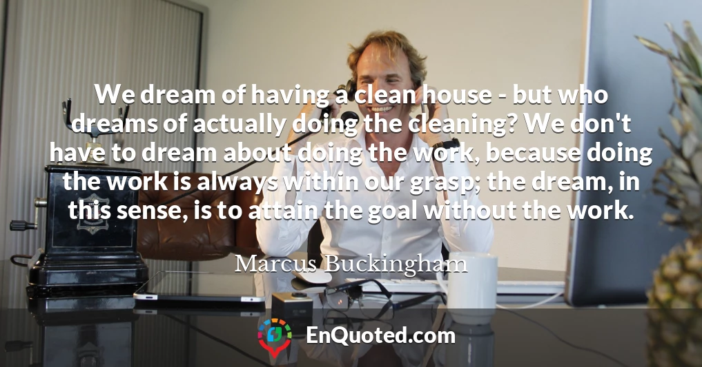 We dream of having a clean house - but who dreams of actually doing the cleaning? We don't have to dream about doing the work, because doing the work is always within our grasp; the dream, in this sense, is to attain the goal without the work.
