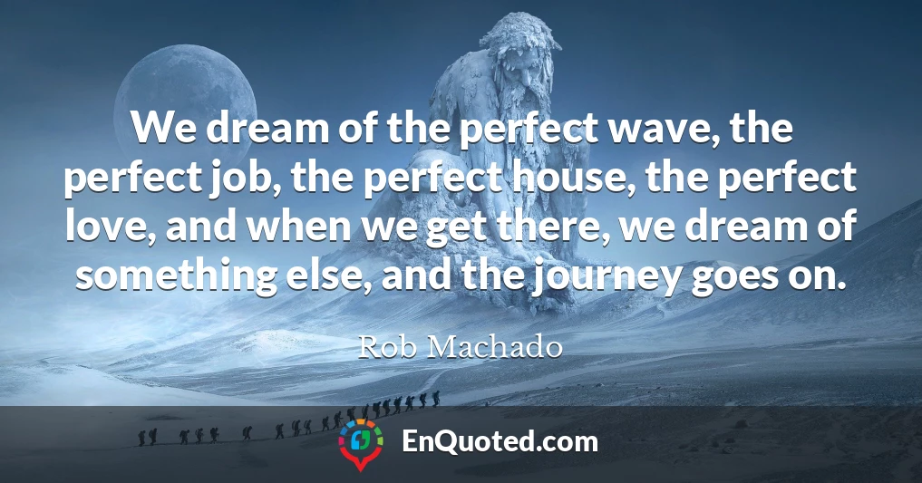 We dream of the perfect wave, the perfect job, the perfect house, the perfect love, and when we get there, we dream of something else, and the journey goes on.