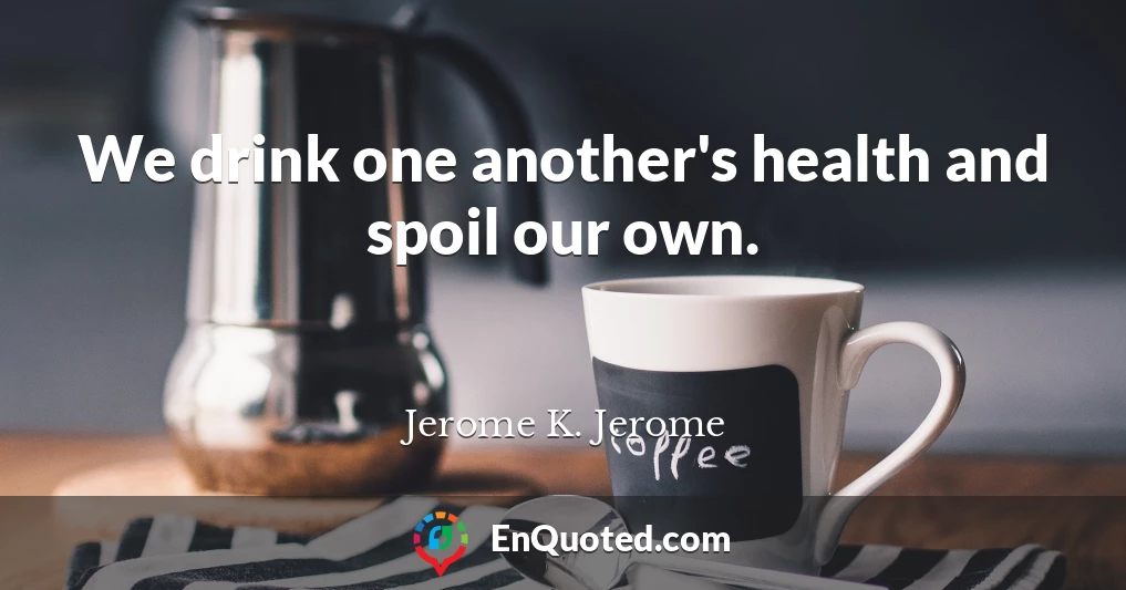 We drink one another's health and spoil our own.