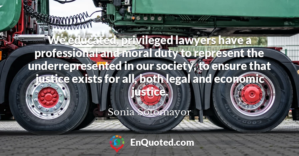 We educated, privileged lawyers have a professional and moral duty to represent the underrepresented in our society, to ensure that justice exists for all, both legal and economic justice.