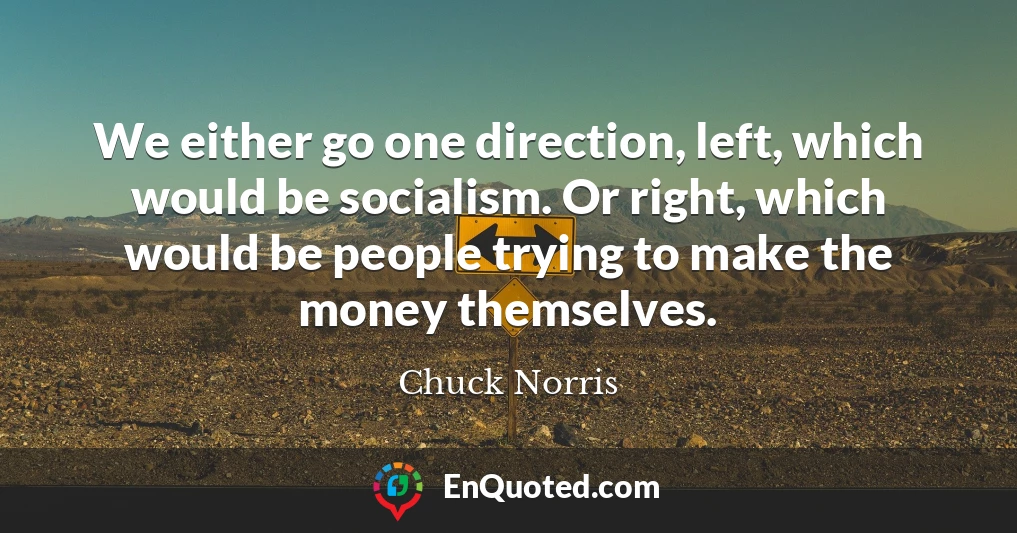 We either go one direction, left, which would be socialism. Or right, which would be people trying to make the money themselves.