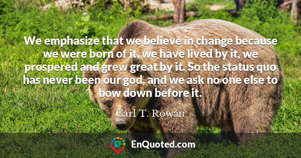 We emphasize that we believe in change because we were born of it, we have lived by it, we prospered and grew great by it. So the status quo has never been our god, and we ask no one else to bow down before it.
