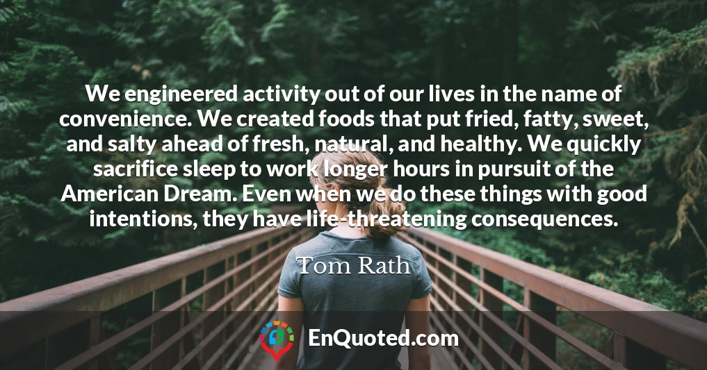 We engineered activity out of our lives in the name of convenience. We created foods that put fried, fatty, sweet, and salty ahead of fresh, natural, and healthy. We quickly sacrifice sleep to work longer hours in pursuit of the American Dream. Even when we do these things with good intentions, they have life-threatening consequences.