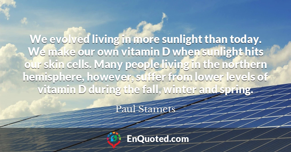 We evolved living in more sunlight than today. We make our own vitamin D when sunlight hits our skin cells. Many people living in the northern hemisphere, however, suffer from lower levels of vitamin D during the fall, winter and spring.