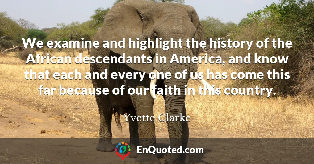 We examine and highlight the history of the African descendants in America, and know that each and every one of us has come this far because of our faith in this country.