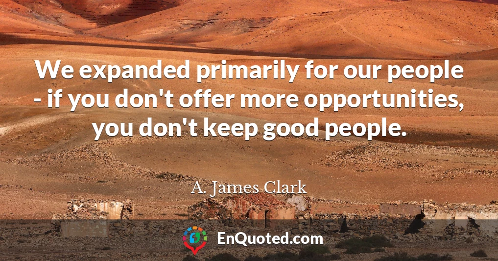 We expanded primarily for our people - if you don't offer more opportunities, you don't keep good people.