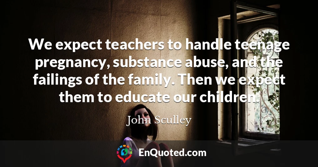 We expect teachers to handle teenage pregnancy, substance abuse, and the failings of the family. Then we expect them to educate our children.
