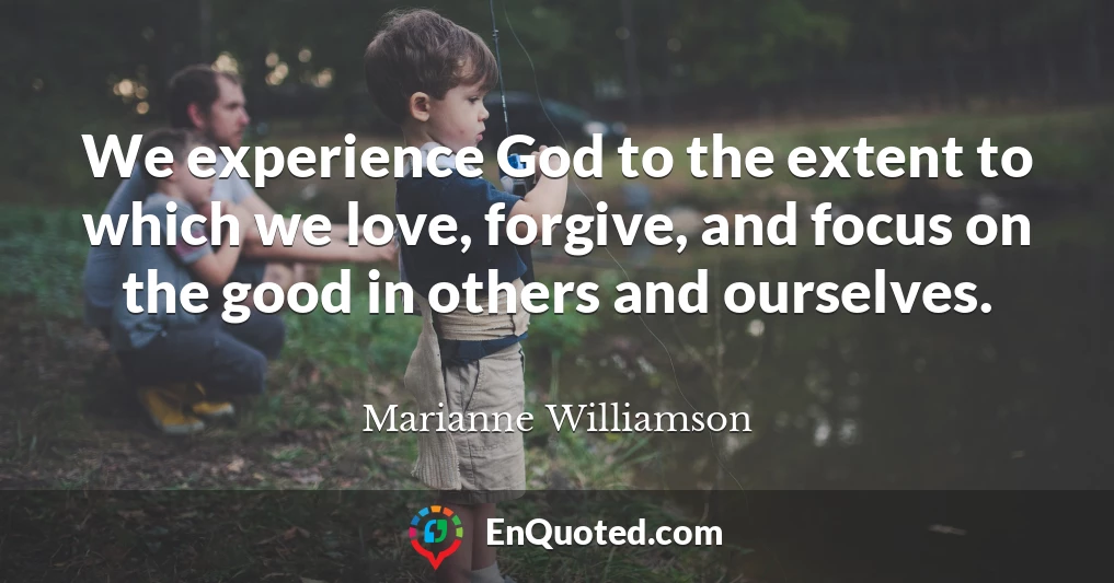 We experience God to the extent to which we love, forgive, and focus on the good in others and ourselves.