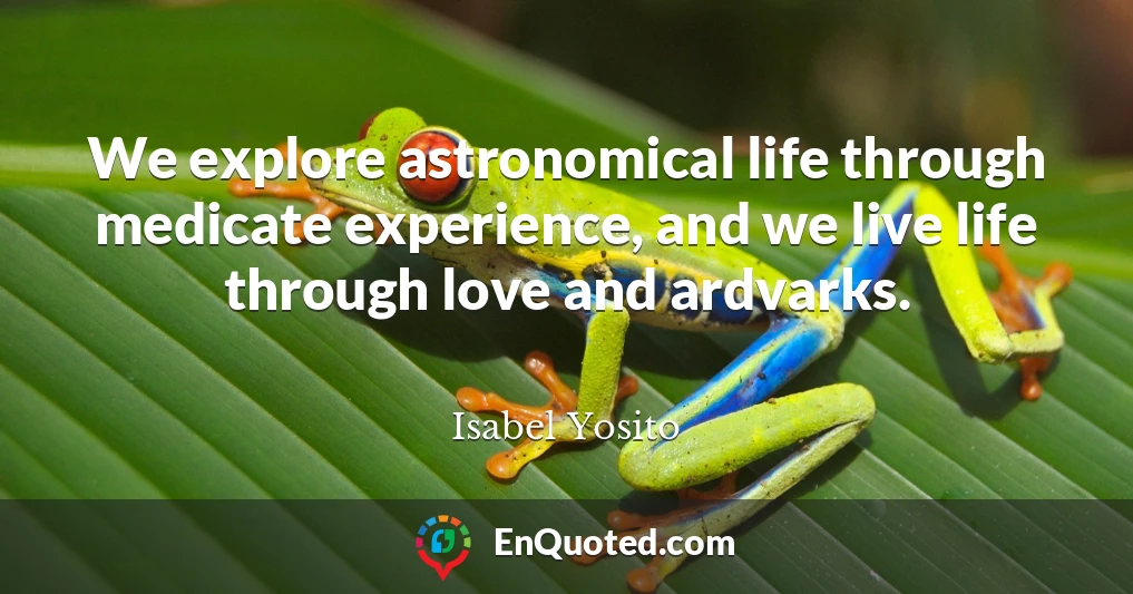 We explore astronomical life through medicate experience, and we live life through love and ardvarks.