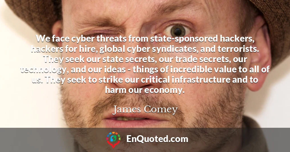 We face cyber threats from state-sponsored hackers, hackers for hire, global cyber syndicates, and terrorists. They seek our state secrets, our trade secrets, our technology, and our ideas - things of incredible value to all of us. They seek to strike our critical infrastructure and to harm our economy.