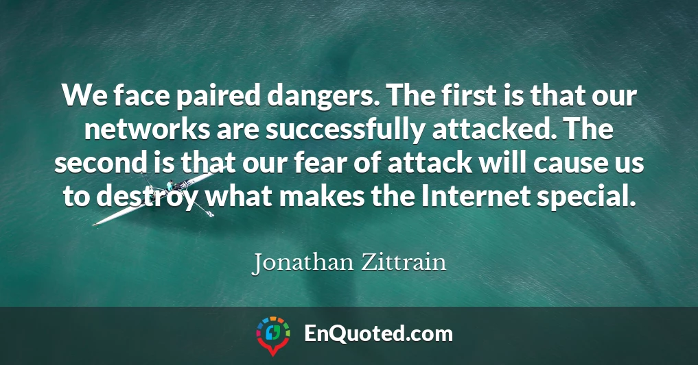 We face paired dangers. The first is that our networks are successfully attacked. The second is that our fear of attack will cause us to destroy what makes the Internet special.