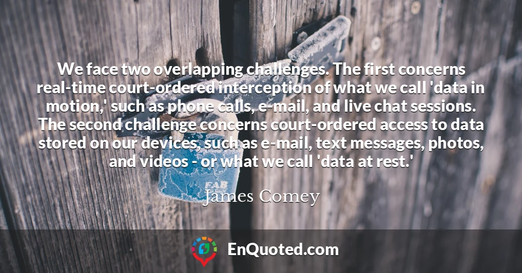 We face two overlapping challenges. The first concerns real-time court-ordered interception of what we call 'data in motion,' such as phone calls, e-mail, and live chat sessions. The second challenge concerns court-ordered access to data stored on our devices, such as e-mail, text messages, photos, and videos - or what we call 'data at rest.'